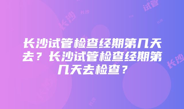 长沙试管检查经期第几天去？长沙试管检查经期第几天去检查？