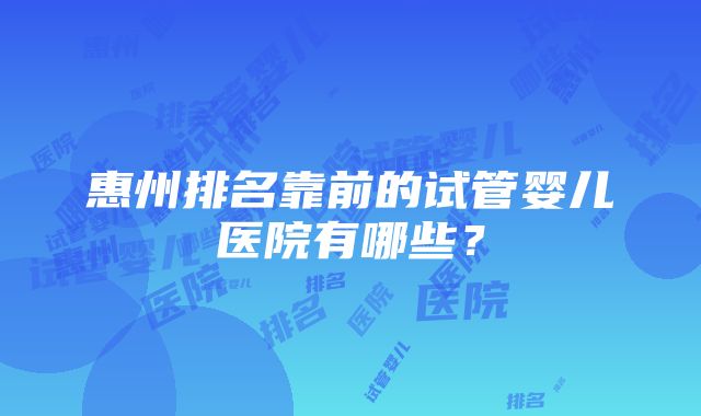 惠州排名靠前的试管婴儿医院有哪些？