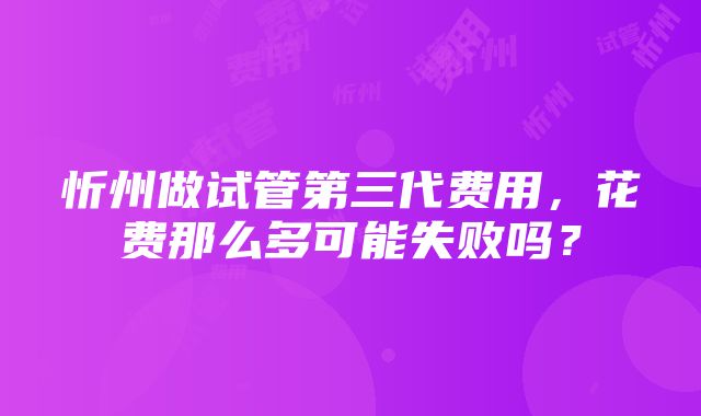 忻州做试管第三代费用，花费那么多可能失败吗？