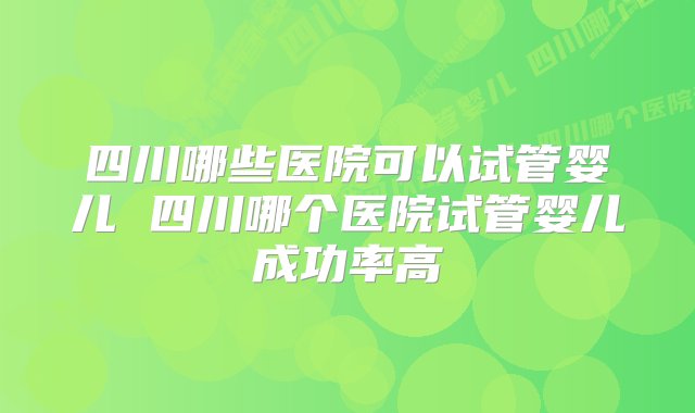 四川哪些医院可以试管婴儿 四川哪个医院试管婴儿成功率高