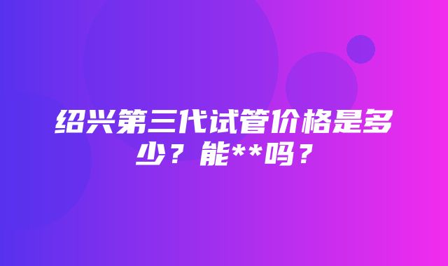 绍兴第三代试管价格是多少？能**吗？