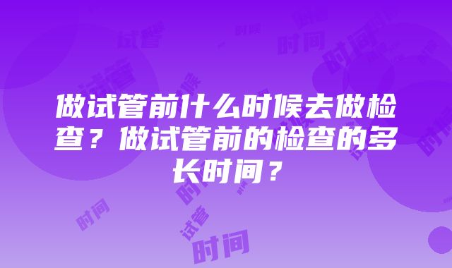 做试管前什么时候去做检查？做试管前的检查的多长时间？