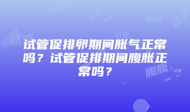 试管促排卵期间胀气正常吗？试管促排期间腹胀正常吗？