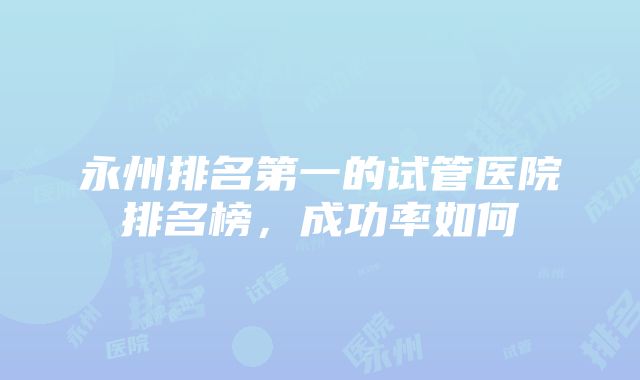 永州排名第一的试管医院排名榜，成功率如何