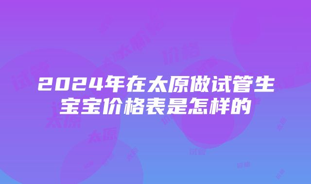 2024年在太原做试管生宝宝价格表是怎样的