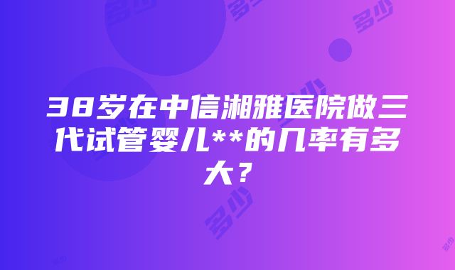 38岁在中信湘雅医院做三代试管婴儿**的几率有多大？