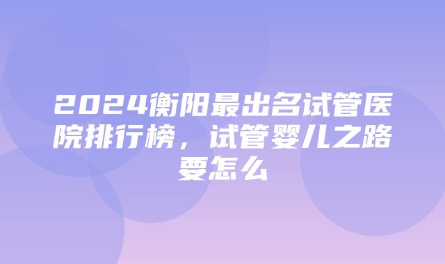 2024衡阳最出名试管医院排行榜，试管婴儿之路要怎么