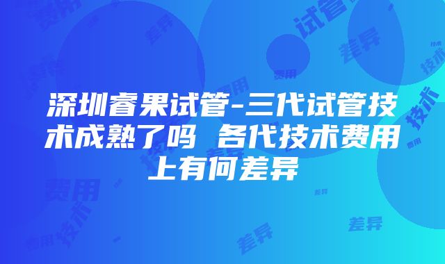 深圳睿果试管-三代试管技术成熟了吗 各代技术费用上有何差异