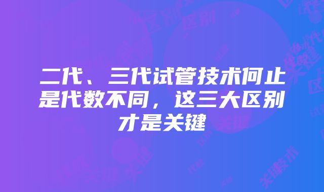 二代、三代试管技术何止是代数不同，这三大区别才是关键