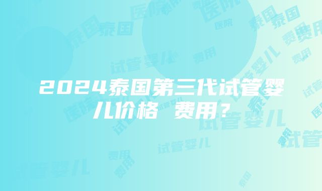 2024泰国第三代试管婴儿价格 费用？