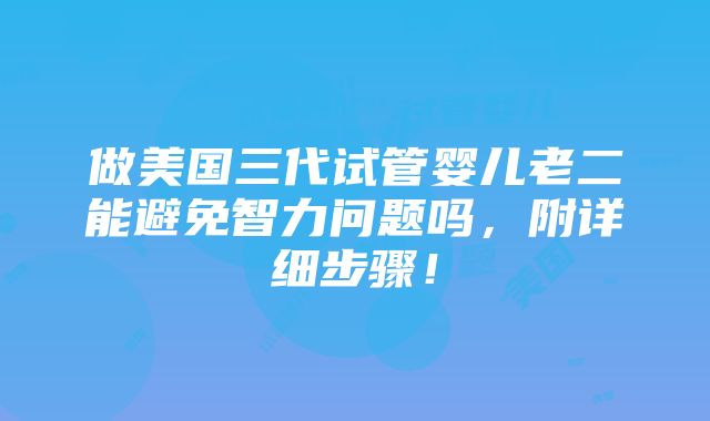 做美国三代试管婴儿老二能避免智力问题吗，附详细步骤！