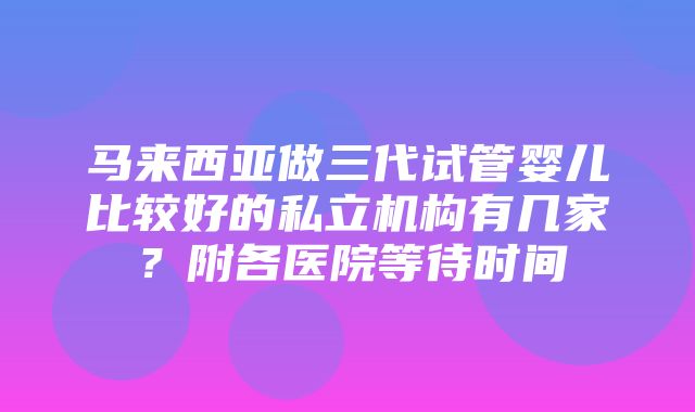 马来西亚做三代试管婴儿比较好的私立机构有几家？附各医院等待时间