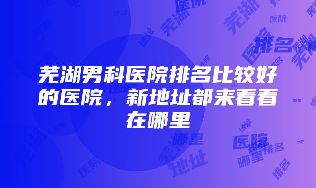 芜湖男科医院排名比较好的医院，新地址都来看看在哪里