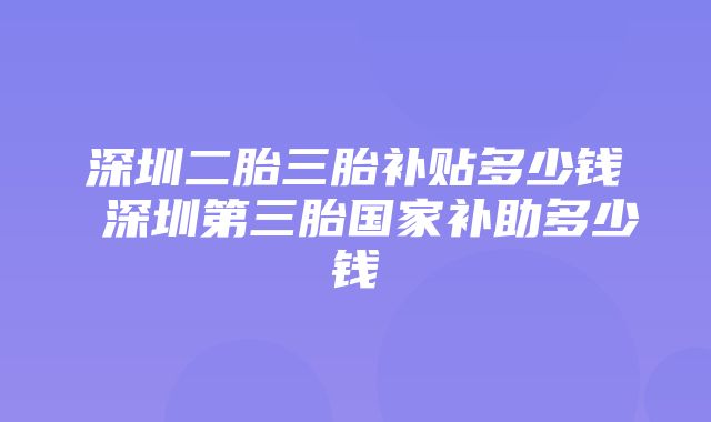 深圳二胎三胎补贴多少钱 深圳第三胎国家补助多少钱