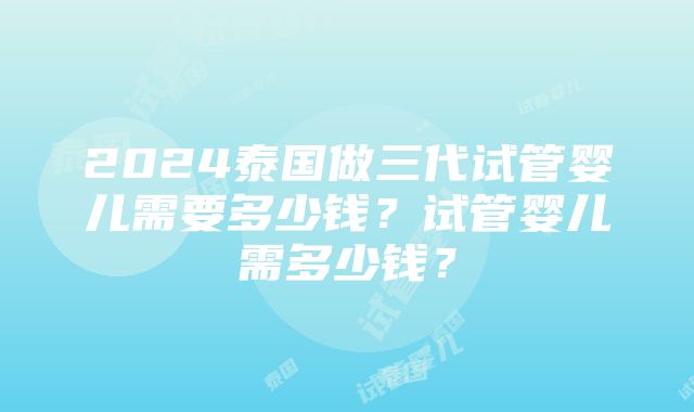 2024泰国做三代试管婴儿需要多少钱？试管婴儿需多少钱？