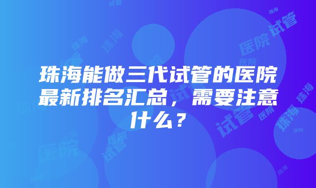 珠海能做三代试管的医院最新排名汇总，需要注意什么？