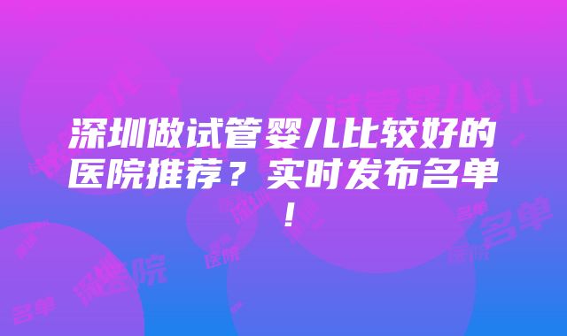 深圳做试管婴儿比较好的医院推荐？实时发布名单！