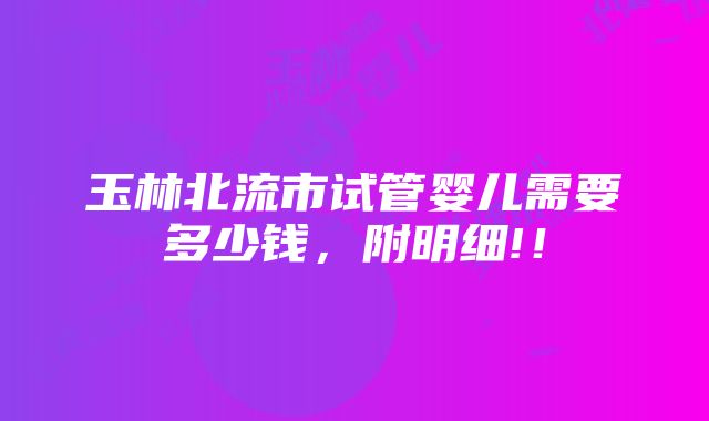 玉林北流市试管婴儿需要多少钱，附明细!！