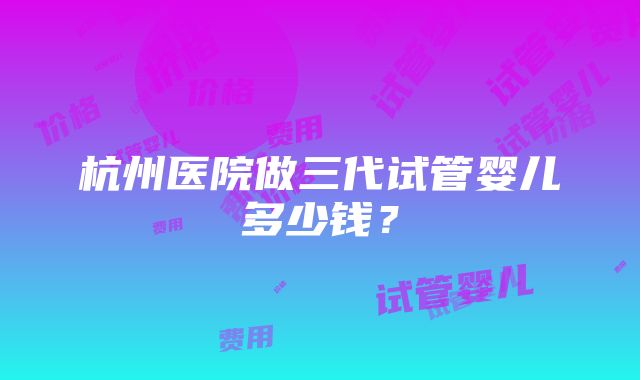 杭州医院做三代试管婴儿多少钱？