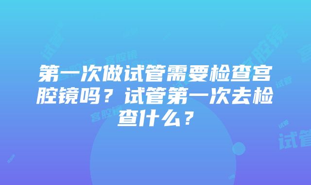 第一次做试管需要检查宫腔镜吗？试管第一次去检查什么？