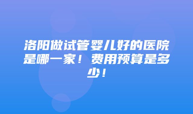 洛阳做试管婴儿好的医院是哪一家！费用预算是多少！