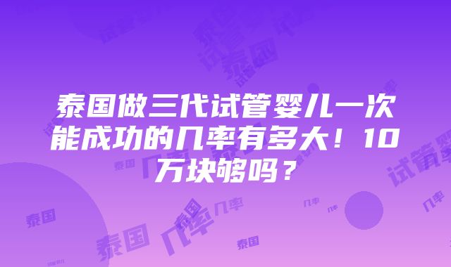 泰国做三代试管婴儿一次能成功的几率有多大！10万块够吗？