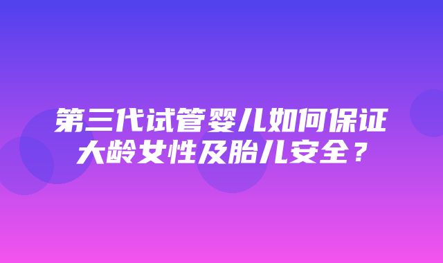 第三代试管婴儿如何保证大龄女性及胎儿安全？