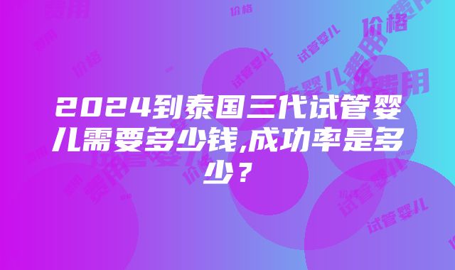 2024到泰国三代试管婴儿需要多少钱,成功率是多少？