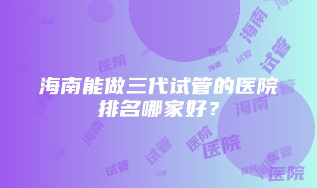 海南能做三代试管的医院排名哪家好？