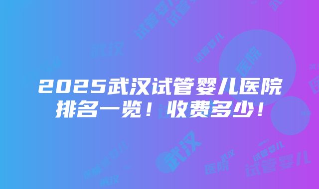 2025武汉试管婴儿医院排名一览！收费多少！