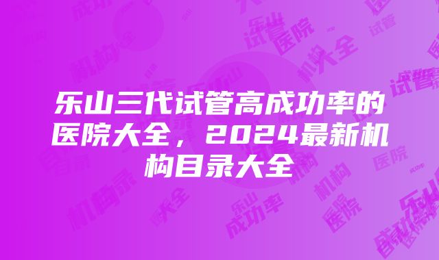 乐山三代试管高成功率的医院大全，2024最新机构目录大全