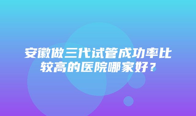 安徽做三代试管成功率比较高的医院哪家好？