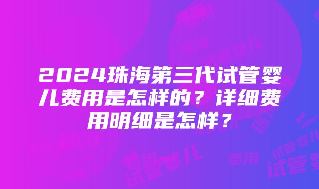 2024珠海第三代试管婴儿费用是怎样的？详细费用明细是怎样？