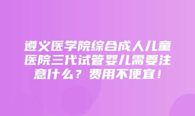 遵义医学院综合成人儿童医院三代试管婴儿需要注意什么？费用不便宜！