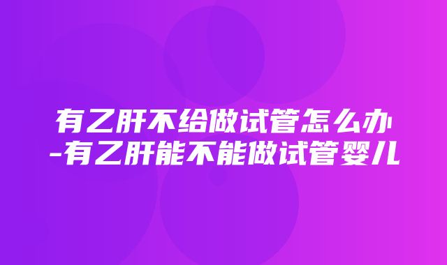 有乙肝不给做试管怎么办-有乙肝能不能做试管婴儿