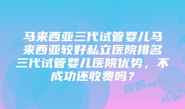 马来西亚三代试管婴儿马来西亚较好私立医院排名三代试管婴儿医院优势，不成功还收费吗？