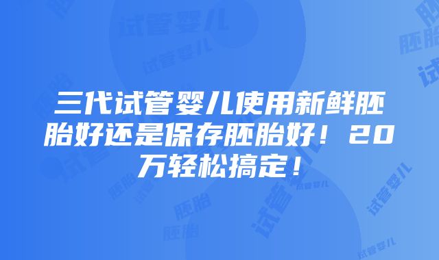 三代试管婴儿使用新鲜胚胎好还是保存胚胎好！20万轻松搞定！