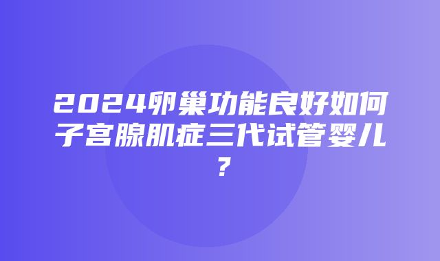 2024卵巢功能良好如何子宫腺肌症三代试管婴儿？