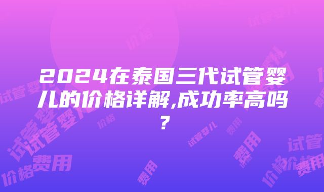 2024在泰国三代试管婴儿的价格详解,成功率高吗？