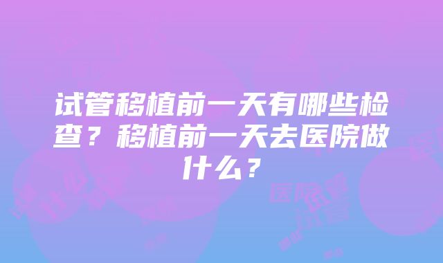 试管移植前一天有哪些检查？移植前一天去医院做什么？