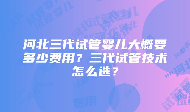 河北三代试管婴儿大概要多少费用？三代试管技术怎么选？