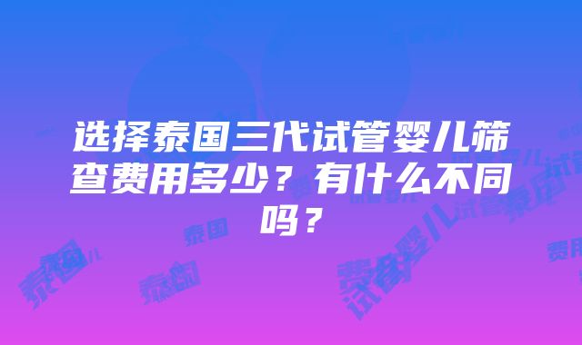 选择泰国三代试管婴儿筛查费用多少？有什么不同吗？