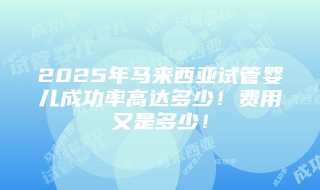 2025年马来西亚试管婴儿成功率高达多少！费用又是多少！