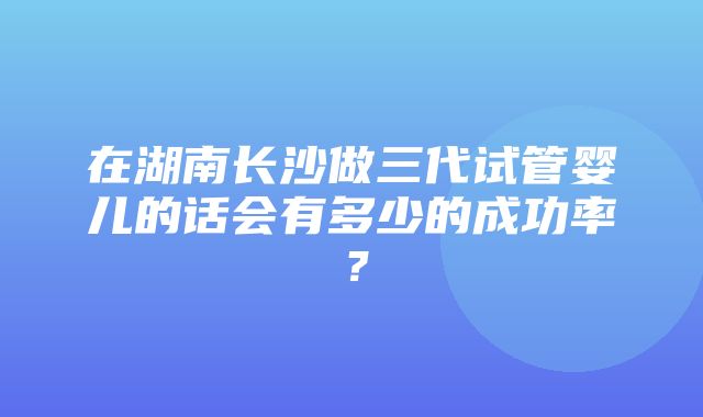 在湖南长沙做三代试管婴儿的话会有多少的成功率？