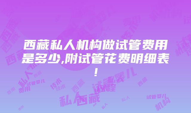 西藏私人机构做试管费用是多少,附试管花费明细表!