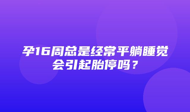 孕16周总是经常平躺睡觉会引起胎停吗？