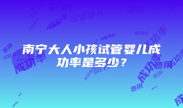 南宁大人小孩试管婴儿成功率是多少？