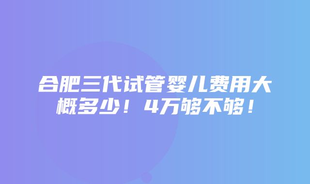 合肥三代试管婴儿费用大概多少！4万够不够！