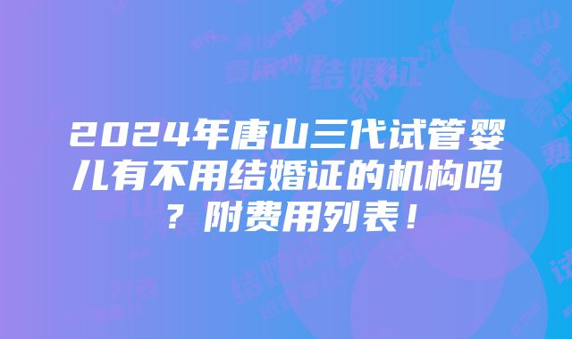 2024年唐山三代试管婴儿有不用结婚证的机构吗？附费用列表！