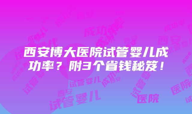 西安博大医院试管婴儿成功率？附3个省钱秘笈！